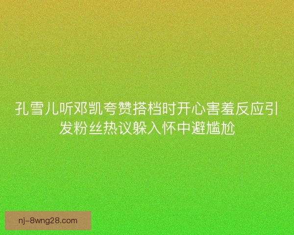 孔雪儿听邓凯夸赞搭档时开心害羞反应引发粉丝热议躲入怀中避尴尬